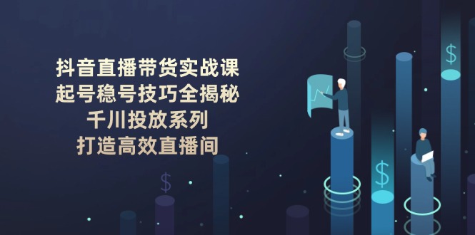 (14136期)抖音直播带货实战课:起号稳号技巧全揭秘, 千川投放系列, 打造高效直播间