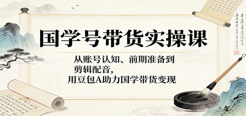 国学号带货实操课：从账号认知、前期准备到剪辑配音，用豆包AI助力国学带货变现