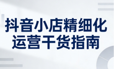 抖音小店精细化运营干货指南新版,助力商家系统提升店铺运营能力(更新26年6月)