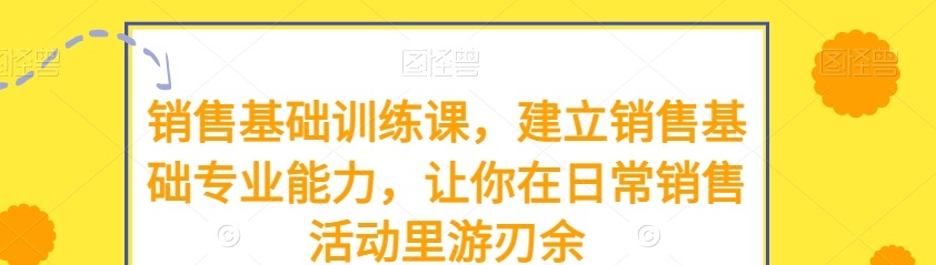 销售基础训练课，建立销售基础专业能力，让你在日常销售活动里游刃余-销售技巧